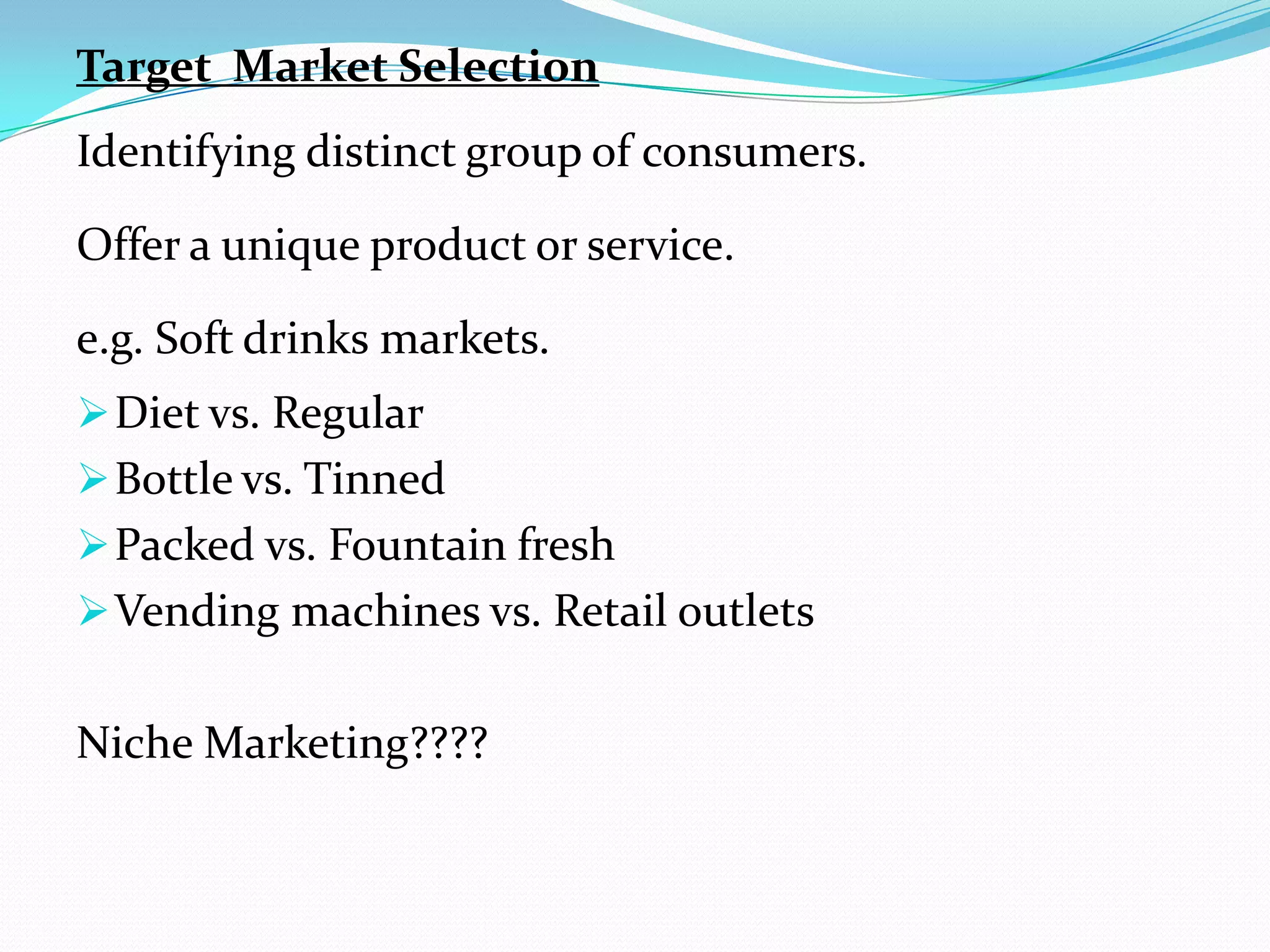 Target Market Selection
Identifying distinct group of consumers.

Offer a unique product or service.

e.g. Soft drinks markets.
 Diet vs. Regular
 Bottle vs. Tinned
 Packed vs. Fountain fresh
 Vending machines vs. Retail outlets


Niche Marketing????
 