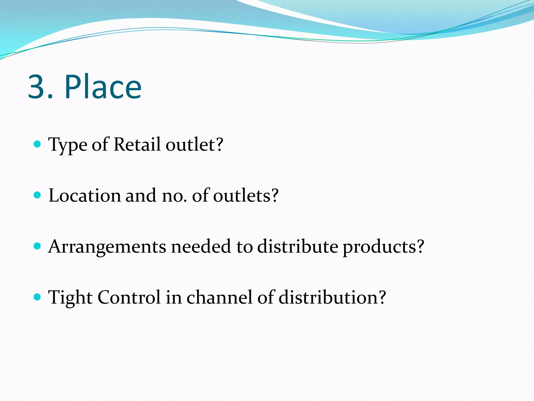 3. Place
 Type of Retail outlet?

 Location and no. of outlets?

 Arrangements needed to distribute products?

 Tight Control in channel of distribution?
 