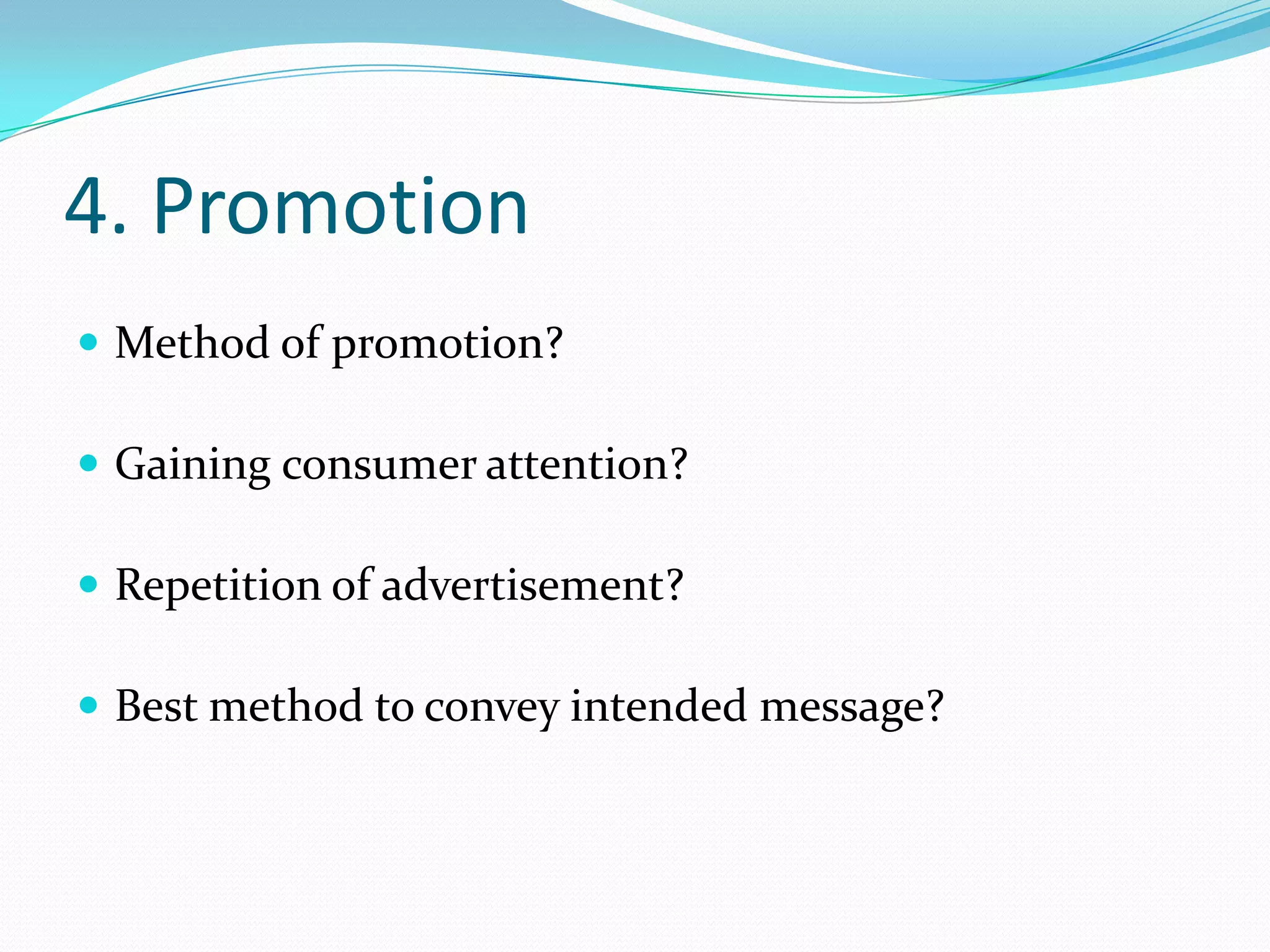 4. Promotion
 Method of promotion?

 Gaining consumer attention?

 Repetition of advertisement?

 Best method to convey intended message?
 
