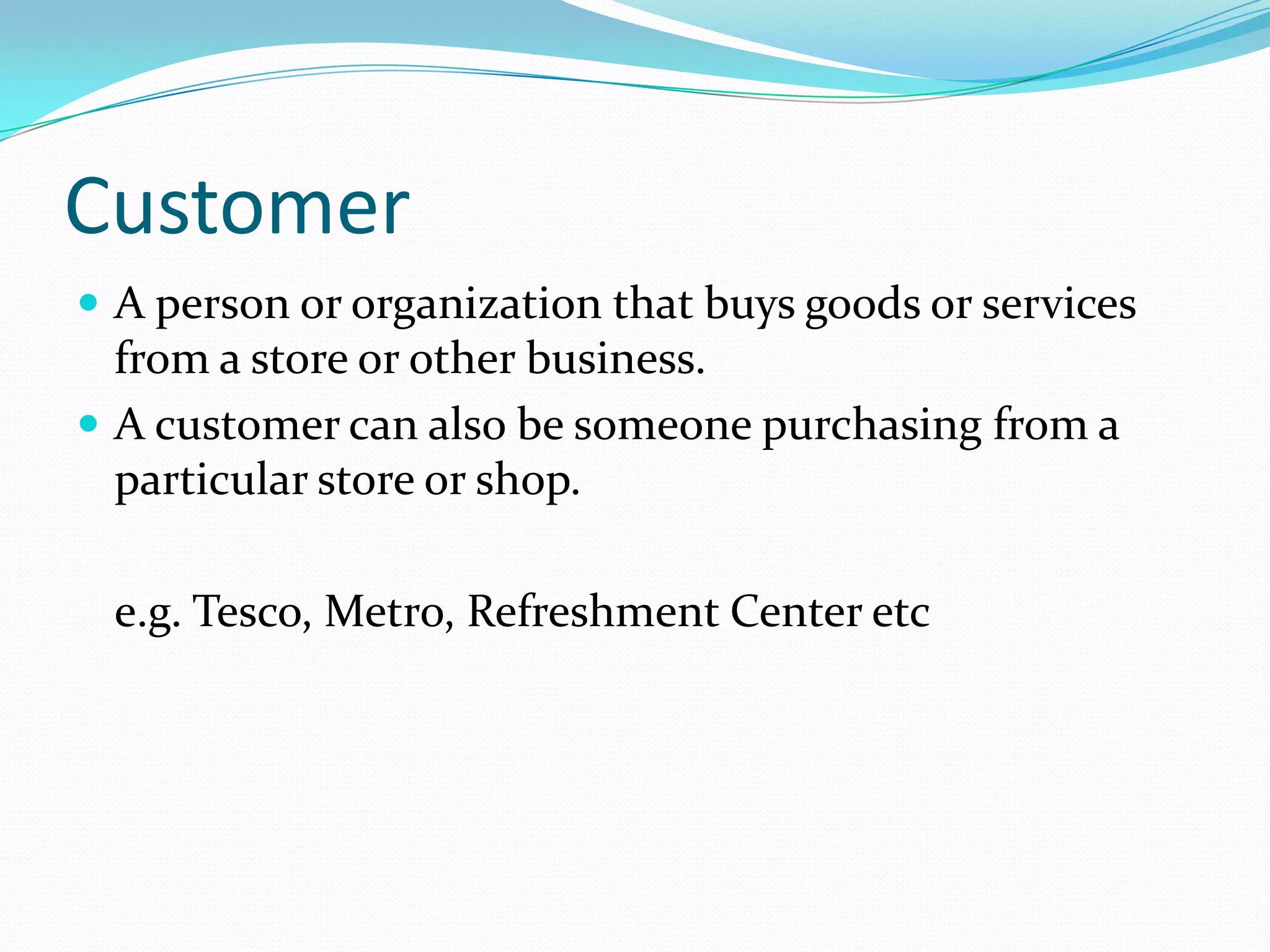 Customer
 A person or organization that buys goods or services
  from a store or other business.
 A customer can also be someone purchasing from a
  particular store or shop.

 e.g. Tesco, Metro, Refreshment Center etc
 