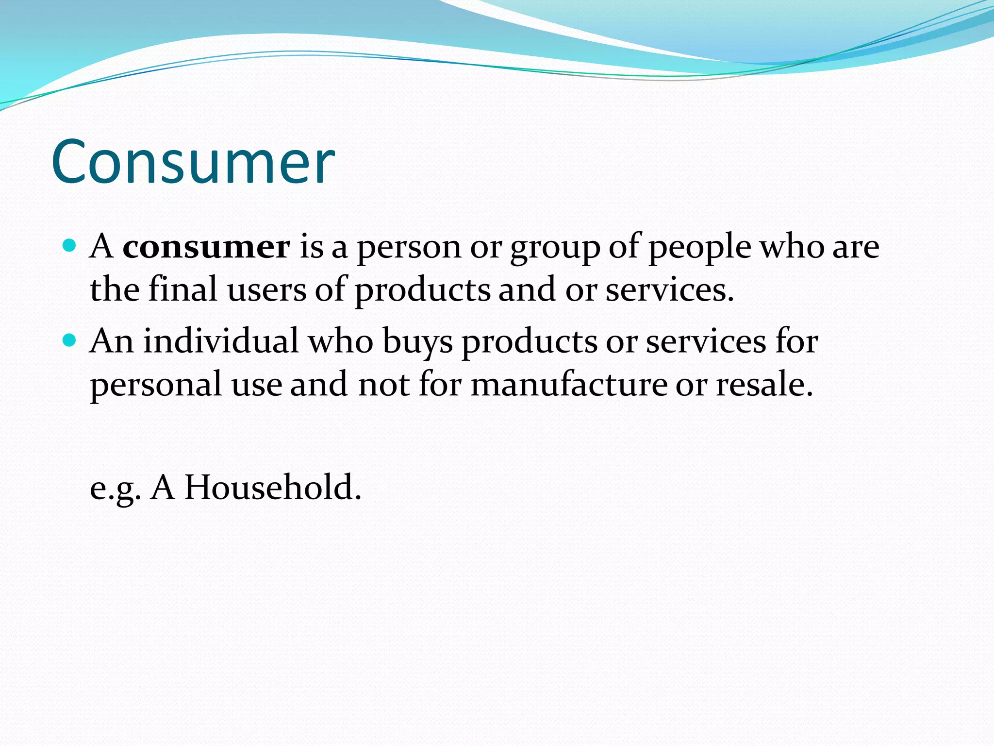 Consumer
 A consumer is a person or group of people who are
  the final users of products and or services.
 An individual who buys products or services for
  personal use and not for manufacture or resale.

 e.g. A Household.
 