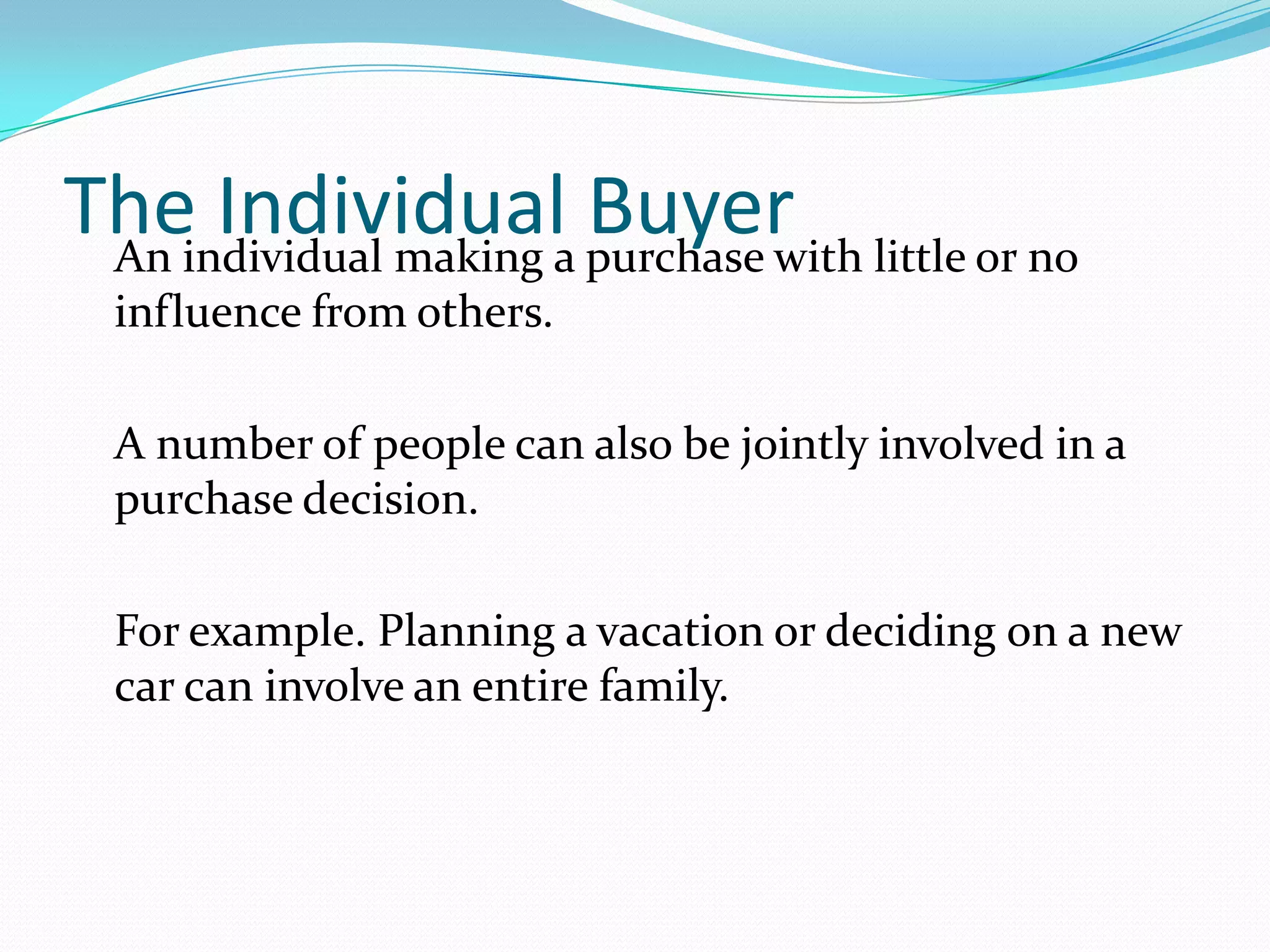 Theindividual making a purchase with little or no
 An
     Individual Buyer
  influence from others.

  A number of people can also be jointly involved in a
  purchase decision.

  For example. Planning a vacation or deciding on a new
  car can involve an entire family.
 
