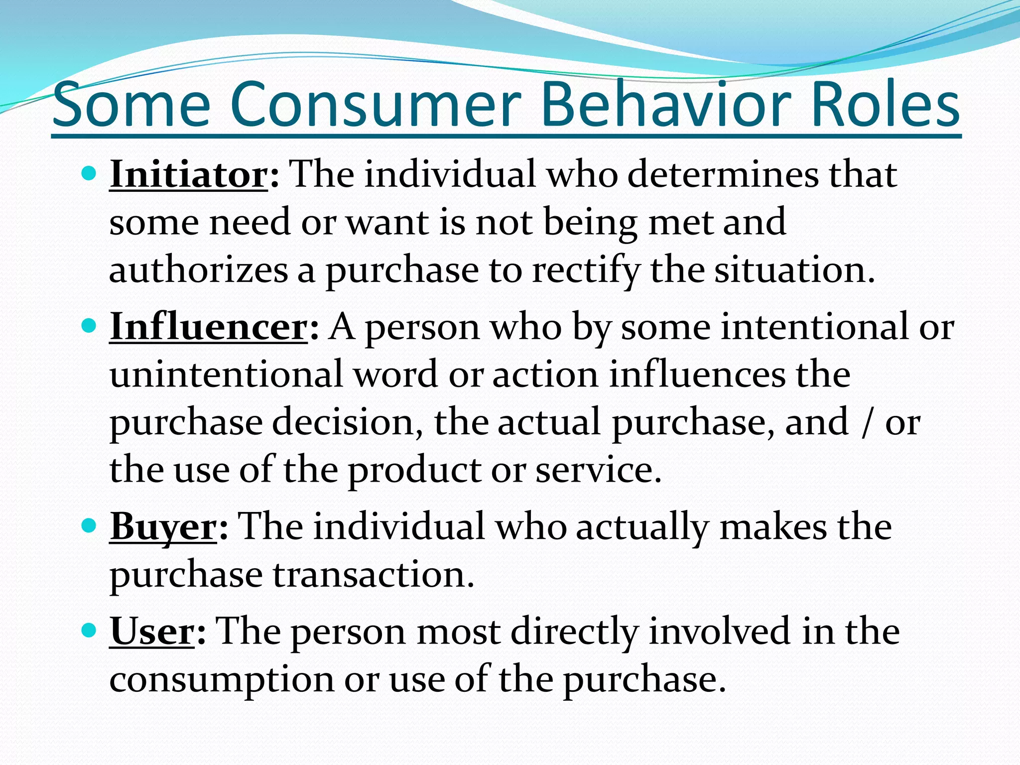 Some Consumer Behavior Roles
 Initiator: The individual who determines that
  some need or want is not being met and
  authorizes a purchase to rectify the situation.
 Influencer: A person who by some intentional or
  unintentional word or action influences the
  purchase decision, the actual purchase, and / or
  the use of the product or service.
 Buyer: The individual who actually makes the
  purchase transaction.
 User: The person most directly involved in the
  consumption or use of the purchase.
 