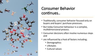 Consumer Behavior
continues..
• Traditionally, consumer behavior focused only on
buyers and buyers’ purchase processes.
• But today Consumer behaviour is a complex,
multidimensional process.
• Consumer decisions often involve numerous steps
and
• are influenced by a host of factors including;
• Demographics
• Lifestyles
• Cultural values
 