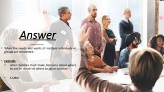 Answer
• When the needs and wants of multiple individuals or
groups are considered.
• Example:
• when families must make decisions about where
to eat for dinner or where to go on vacation
• Clutter
 