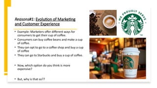 Reasons#1: Evolution of Marketing
and Customer Experience
• Example: Marketers offer different ways for
consumers to get their cup of coffee.
• Consumers can buy coffee beans and make a cup
of coffee.
• They can opt to go to a coffee shop and buy a cup
of coffee
• They can go to Starbucks and buy a cup of coffee.
• Now, which option do you think is more
expensive?
• But, why is that so??
 