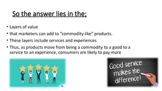 So the answer lies in the;
• Layers of value
• that marketers can add to “commodity-like” products.
• These layers include services and experiences
• Thus, as products move from being a commodity to a good to a
service to an experience, consumers are likely to pay more
 
