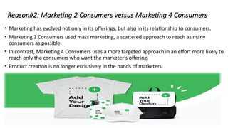 Reason#2: Marketing 2 Consumers versus Marketing 4 Consumers
• Marketing has evolved not only in its offerings, but also in its relationship to consumers.
• Marketing 2 Consumers used mass marketing, a scattered approach to reach as many
consumers as possible.
• In contrast, Marketing 4 Consumers uses a more targeted approach in an effort more likely to
reach only the consumers who want the marketer’s offering.
• Product creation is no longer exclusively in the hands of marketers.
 