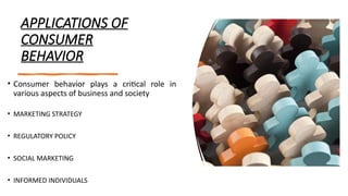 APPLICATIONS OF
CONSUMER
BEHAVIOR
• Consumer behavior plays a critical role in
various aspects of business and society
• MARKETING STRATEGY
• REGULATORY POLICY
• SOCIAL MARKETING
• INFORMED INDIVIDUALS
 