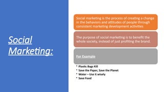 Social
Marketing:
Social marketing is the process of creating a change
in the behaviors and attitudes of people through
consistent marketing development activities
The purpose of social marketing is to benefit the
whole society, instead of just profiting the brand.
For Example
• Plastic Bags Kill
• Save the Paper, Save the Planet
• Water – Use it wisely
• Save Food
 
