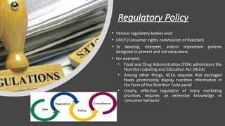 Regulatory Policy
• Various regulatory bodies exist
• CRCP (Consumer rights commission of Pakistan).
• To develop, interpret, and/or implement policies
designed to protect and aid consumers
• For example;
• Food and Drug Administration (FDA) administers the
Nutrition Labeling and Education Act (NLEA)
• Among other things, NLEA requires that packaged
foods prominently display nutrition information in
the form of the Nutrition Facts panel
• Clearly, effective regulation of many marketing
practices requires an extensive knowledge of
consumer behavior
 