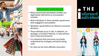 Informed Individuals
• Most economically developed societies are
legitimately referred to as consumption
societies
• Most individuals in these societies spend more
time engaged in consumption
• Marketers spend billions to influence consumer
decisions
• These attempts occur in ads, in websites, on
packages, as product features, in sales pitches,
and in store environments
• It is important that consumers accurately
understand the strategies and tactics being
used
• So, they can be more effective consumers
 