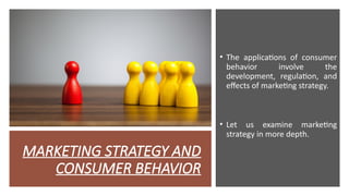 MARKETING STRATEGY AND
CONSUMER BEHAVIOR
• The applications of consumer
behavior involve the
development, regulation, and
effects of marketing strategy.
• Let us examine marketing
strategy in more depth.
 