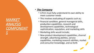 MARKET
ANALYSIS
COMPONENT
S
• The Company
• A firm must fully understand its own ability to
meet customer needs
• This involves evaluating all aspects such as;
• financial condition, general managerial skills,
production capabilities, research and
development capabilities, technological
sophistication, reputation, and marketing skills
• Marketing skills would include;
• New product development capabilities, channel
strength, advertising abilities, service
capabilities, marketing research abilities, market
and consumer knowledge, and so forth
 