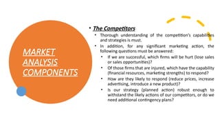 MARKET
ANALYSIS
COMPONENTS
• The Competitors
• Thorough understanding of the competition’s capabilities
and strategies is must.
• In addition, for any significant marketing action, the
following questions must be answered:
• If we are successful, which firms will be hurt (lose sales
or sales opportunities)?
• Of those firms that are injured, which have the capability
(financial resources, marketing strengths) to respond?
• How are they likely to respond (reduce prices, increase
advertising, introduce a new product)?
• Is our strategy (planned action) robust enough to
withstand the likely actions of our competitors, or do we
need additional contingency plans?
 