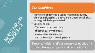 M
A
R
K
E
T
A
N
A
L
Y
S
I
S
C
O
M
P
O
N
E
N
T
S
The Conditions
• a firm cannot develop a sound marketing strategy
without anticipating the conditions under which that
strategy will be implemented.
• Conditions like;
• The state of the economy,
• the physical environment,
• government regulations,
• and technological developments
These conditions affect consumer needs and
expectations, company and competitors.
 