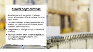 Market Segmentation
• A market segment is a portion of a larger
market whose needs differ somewhat from the
larger market
• The most important marketing decision a firm
makes is the selection of one or more market
segments on which to focus
• a segment must be large enough to be served
profitably
• However, firm that offers customized products
can target smaller segments and even
individuals profitably
 