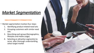 Market Segmentation
• Market segmentation involves four steps:
1. Identifying product-related need sets
2. Grouping customers with similar need
sets
3. Describing each group (Demographics,
lifestyles and media usage)
4. Selecting an attractive segment(s) to
serve- after thorough understanding,
select target market
 