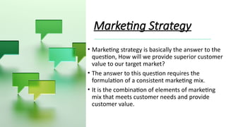 Marketing Strategy
• Marketing strategy is basically the answer to the
question, How will we provide superior customer
value to our target market?
• The answer to this question requires the
formulation of a consistent marketing mix.
• It is the combination of elements of marketing
mix that meets customer needs and provide
customer value.
 