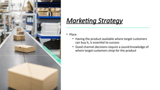 Marketing Strategy
• Place
• Having the product available where target customers
can buy it, is essential to success
• Good channel decisions require a sound knowledge of
where target customers shop for the product
 