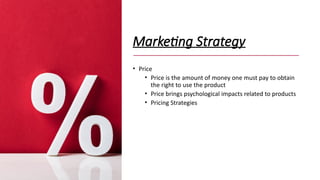 Marketing Strategy
• Price
• Price is the amount of money one must pay to obtain
the right to use the product
• Price brings psychological impacts related to products
• Pricing Strategies
 