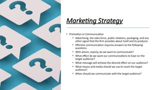Marketing Strategy
• Promotion or Communication
• Advertising, the sales force, public relations, packaging, and any
other signal that the firm provides about itself and its products
• Effective communication requires answers to the following
questions.
• With whom, exactly, do we want to communicate?
• What effect do we want our communications to have on the
target audience?
• What message will achieve the desired effect on our audience?
• What means and media should we use to reach the target
audience?
• When should we communicate with the target audience?
 