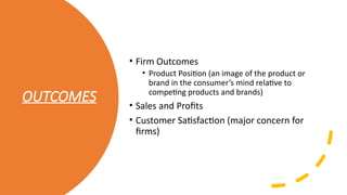 OUTCOMES
• Firm Outcomes
• Product Position (an image of the product or
brand in the consumer’s mind relative to
competing products and brands)
• Sales and Profits
• Customer Satisfaction (major concern for
firms)
 
