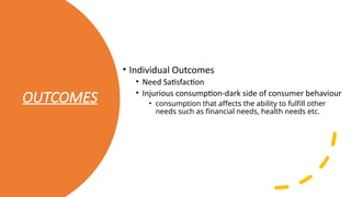 OUTCOMES
• Individual Outcomes
• Need Satisfaction
• Injurious consumption-dark side of consumer behaviour
• consumption that affects the ability to fulfill other
needs such as financial needs, health needs etc.
 