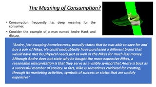 The Meaning of Consumption?
• Consumption frequently has deep meaning for the
consumer.
• Consider the example of a man named Andre Hank and
discuss
“Andre, just escaping homelessness, proudly states that he was able to save for and
buy a pair of Nikes. He could undoubtedly have purchased a different brand that
would have met his physical needs just as well as the Nikes for much less money.
Although Andre does not state why he bought the more expensive Nikes, a
reasonable interpretation is that they serve as a visible symbol that Andre is back as
a successful member of society. In fact, Nike is sometimes criticized for creating,
through its marketing activities, symbols of success or status that are unduly
expensive”
 