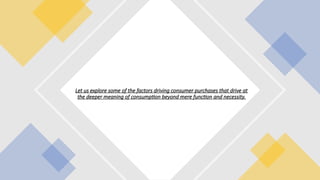 Let us explore some of the factors driving consumer purchases that drive at
the deeper meaning of consumption beyond mere function and necessity.
 