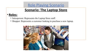 Role Playing Scenario
Scenario: The Laptop Store
•Roles:
• Salesperson: Represents the Laptop Store staff.
• Shopper: Represents a customer looking to purchase a new laptop.
 