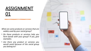 ASSIGNMENT
01
What are some products or services that are
widely used by your social group?
• Do these products or services help you
form bonds with your group? If yes, give
examples.
• Are there any product or services you
would avoid because of the social group
you belong to?
 