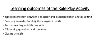Learning outcomes of the Role Play Activity
• Typical interaction between a shopper and a salesperson in a retail setting
• Focusing on understanding the shopper's needs
• Recommending suitable products
• Addressing questions and concerns
• Closing the sale
 