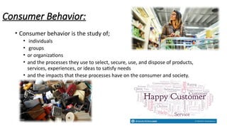 Consumer Behavior:
• Consumer behavior is the study of;
• individuals
• groups
• or organizations
• and the processes they use to select, secure, use, and dispose of products,
services, experiences, or ideas to satisfy needs
• and the impacts that these processes have on the consumer and society.
 
