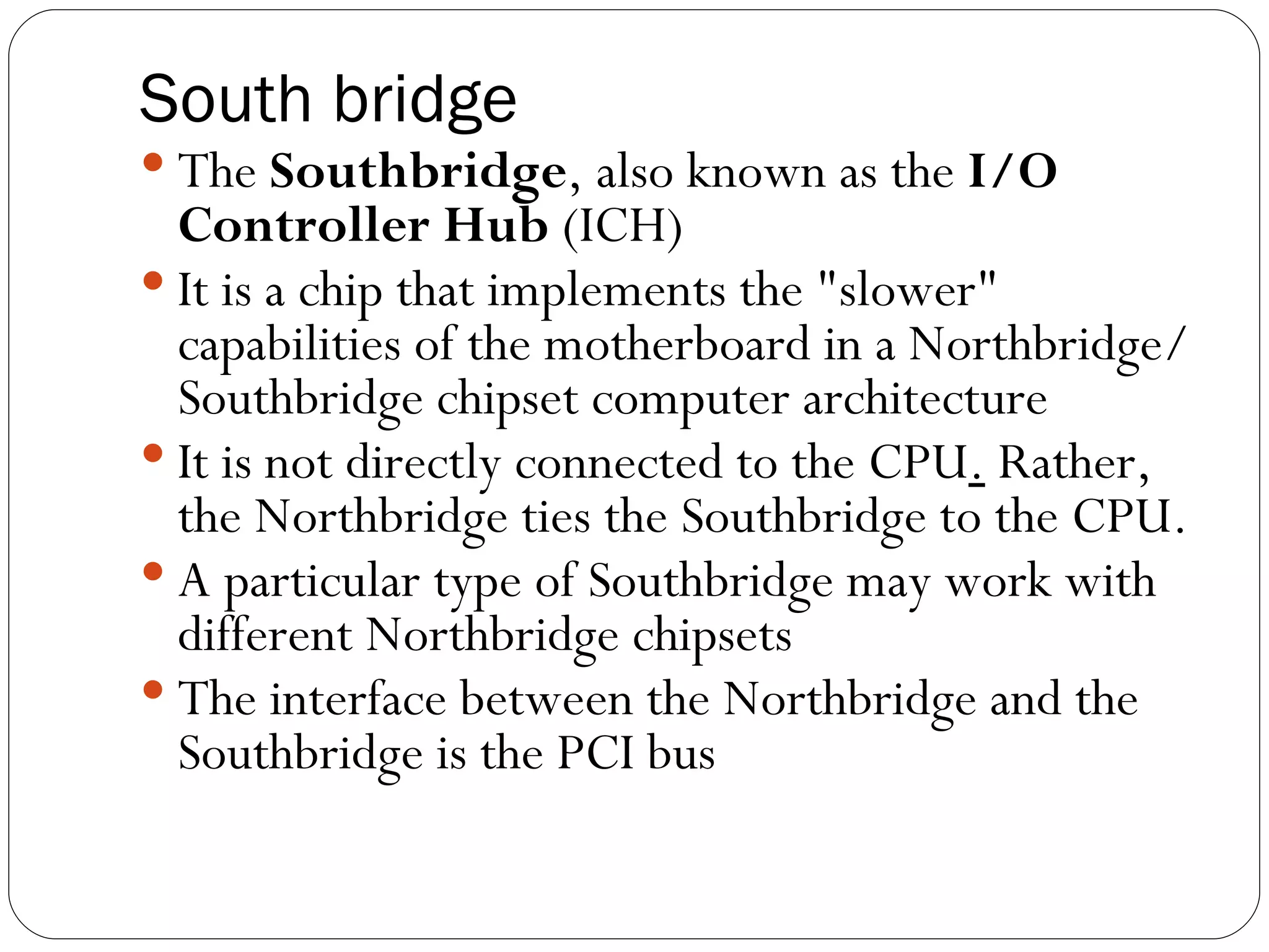 South bridge The  Southbridge , also known as the  I/O Controller Hub  (ICH)  It is a chip that implements the &quot;slower&quot; capabilities of the motherboard in a Northbridge/Southbridge chipset computer architecture It is not directly connected to the CPU .  Rather, the Northbridge ties the Southbridge to the CPU. A particular type of Southbridge may work with different Northbridge chipsets The interface between the Northbridge and the Southbridge is the PCI bus 