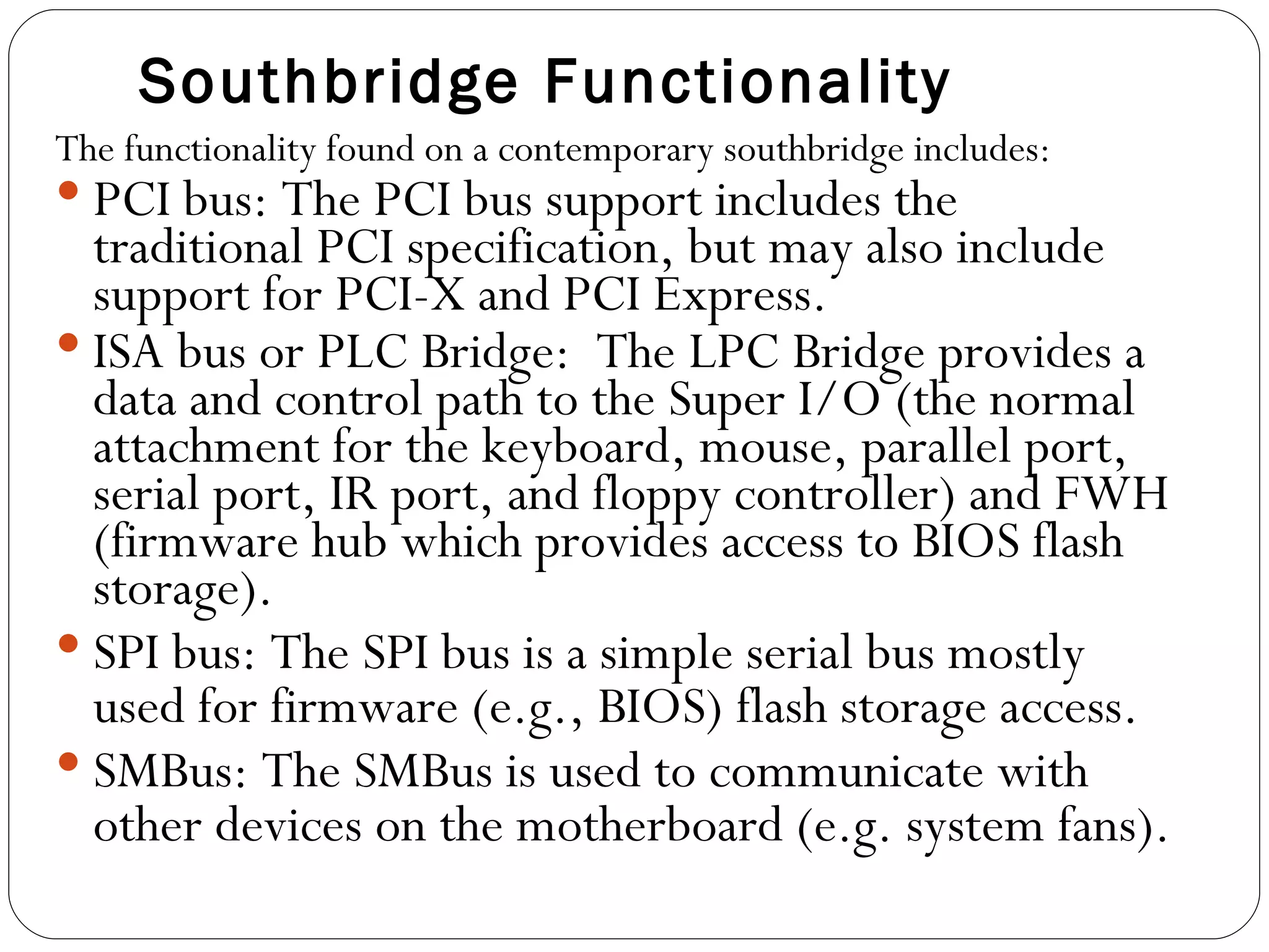 Southbridge Functionality The functionality found on a contemporary southbridge includes: PCI bus: The PCI bus support includes the traditional PCI specification, but may also include support for PCI-X and PCI Express.  ISA bus or PLC Bridge:  The LPC Bridge provides a data and control path to the Super I/O (the normal attachment for the keyboard, mouse, parallel port, serial port, IR port, and floppy controller) and FWH (firmware hub which provides access to BIOS flash storage).  SPI bus: The SPI bus is a simple serial bus mostly used for firmware (e.g., BIOS) flash storage access.  SMBus: The SMBus is used to communicate with other devices on the motherboard (e.g. system fans).  
