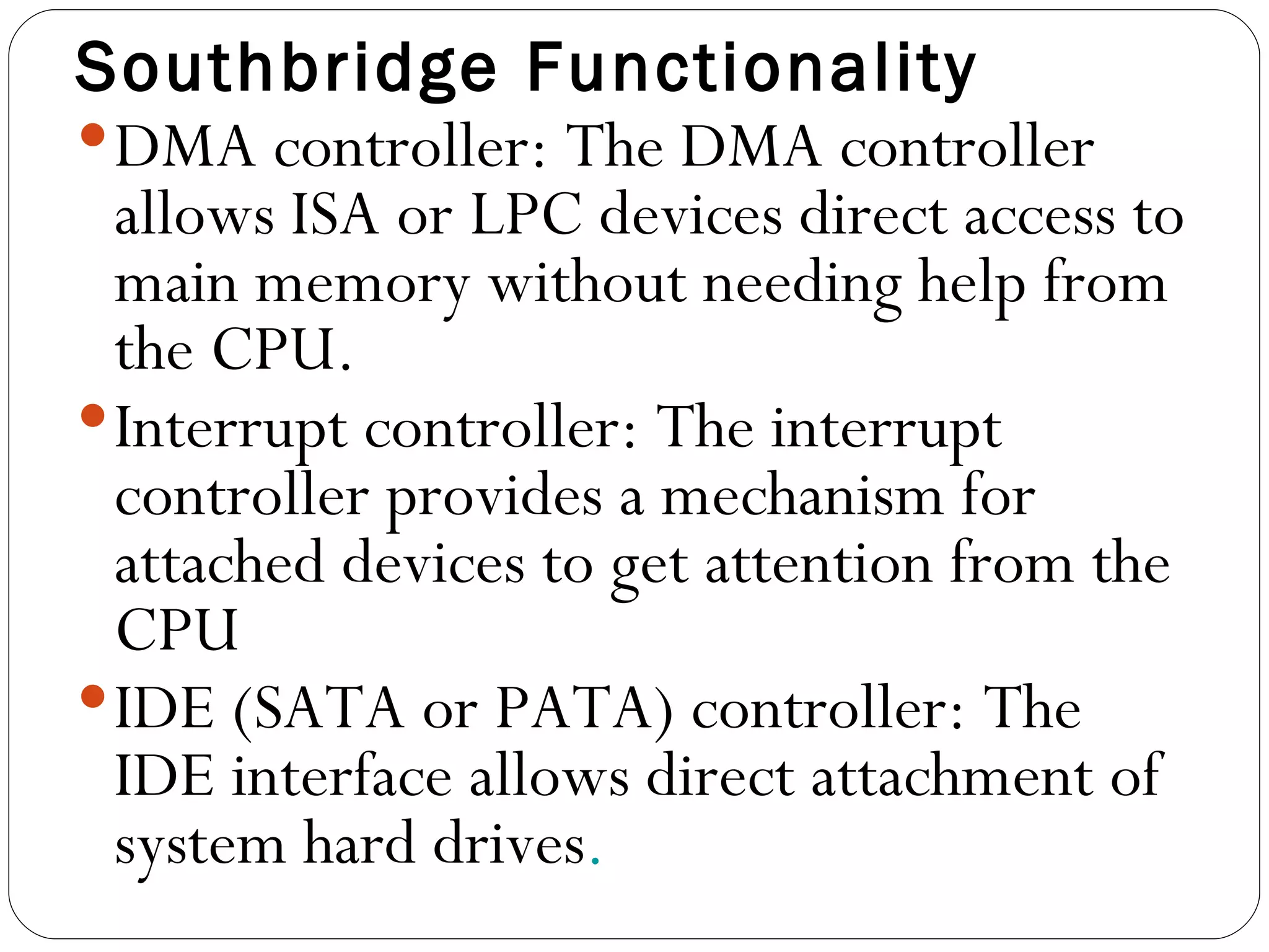 Southbridge Functionality DMA controller: The DMA controller allows ISA or LPC devices direct access to main memory without needing help from the CPU.  Interrupt controller: The interrupt controller provides a mechanism for attached devices to get attention from the CPU  IDE (SATA or PATA) controller: The IDE interface allows direct attachment of system hard drives . 