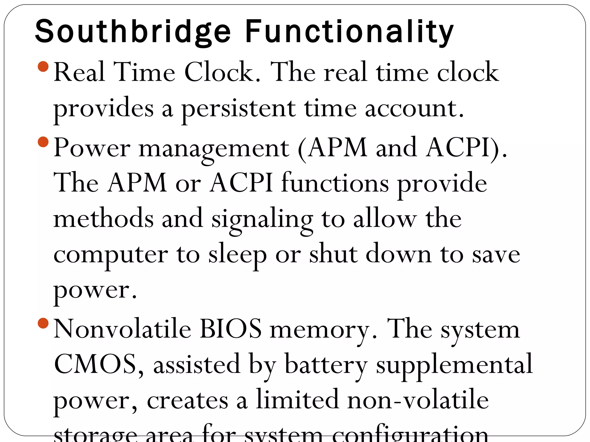 Southbridge Functionality Real Time Clock. The real time clock provides a persistent time account.  Power management (APM and ACPI). The APM or ACPI functions provide methods and signaling to allow the computer to sleep or shut down to save power.  Nonvolatile BIOS memory. The system CMOS, assisted by battery supplemental power, creates a limited non-volatile storage area for system configuration data.  