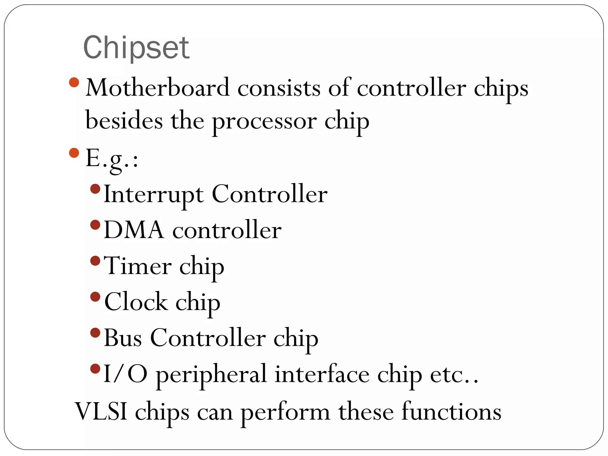 Chipset Motherboard consists of controller chips besides the processor chip E.g.:  Interrupt Controller DMA controller Timer chip Clock chip Bus Controller chip I/O peripheral interface chip etc.. VLSI chips can perform these functions  