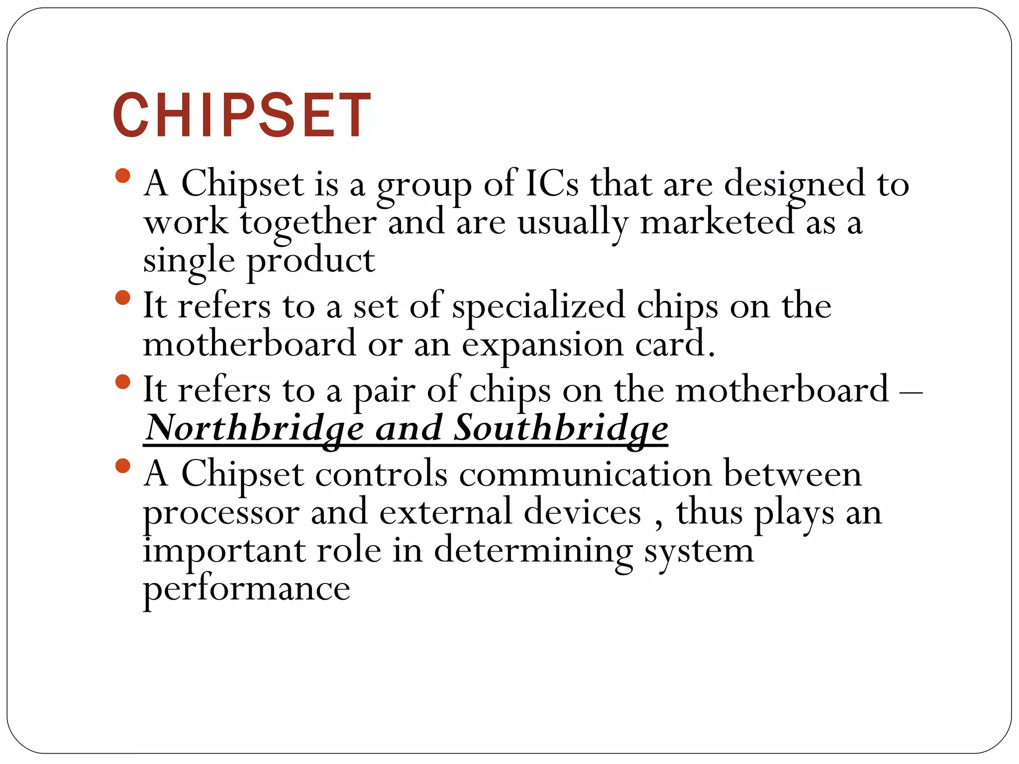 CHIPSET A Chipset is a group of ICs that are designed to work together and are usually marketed as a single product  It refers to a set of specialized chips on the motherboard or an expansion card. It refers to a pair of chips on the motherboard –  Northbridge and Southbridge A Chipset controls communication between processor and external devices , thus plays an important role in determining system performance 