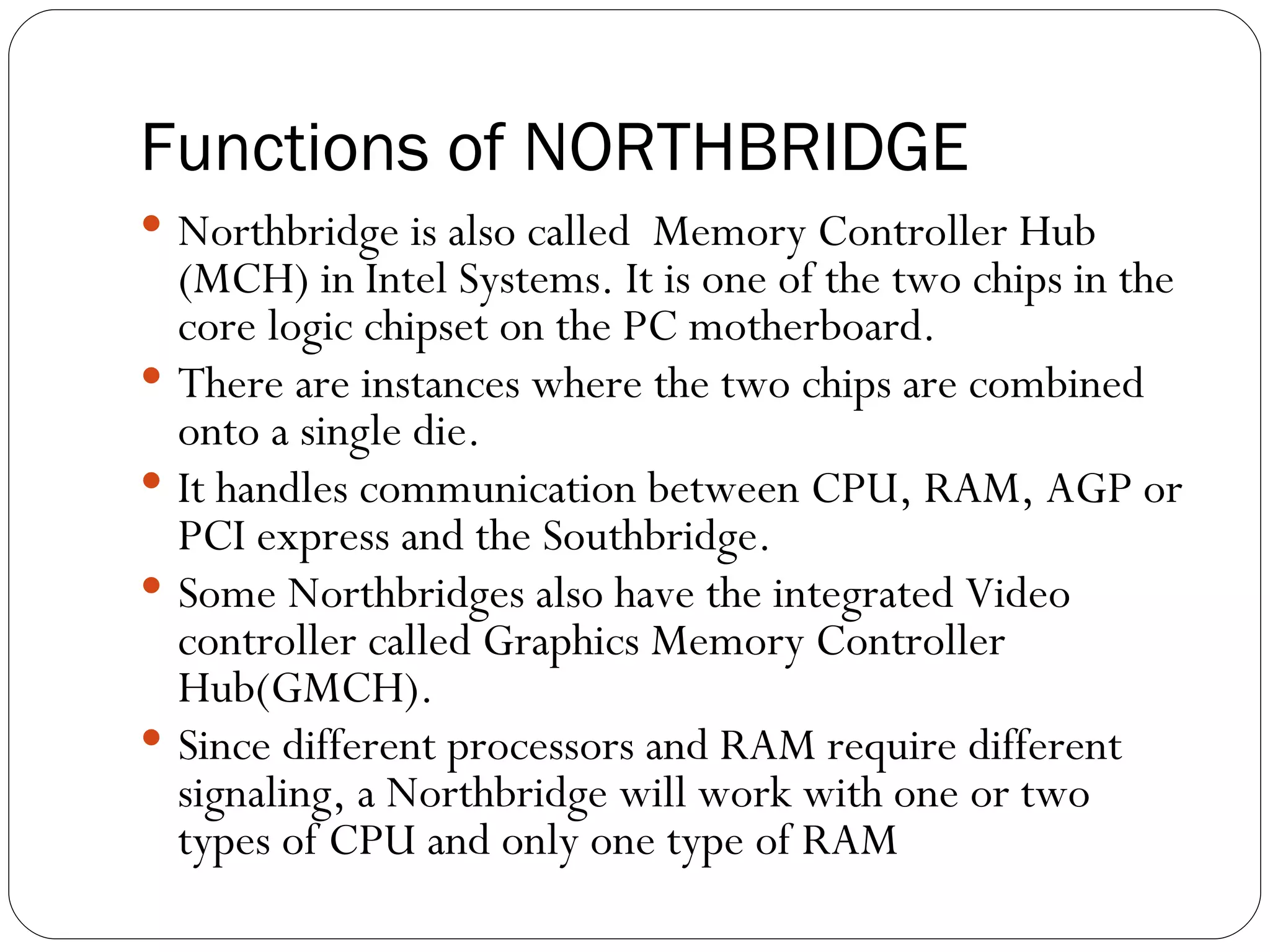 Functions of NORTHBRIDGE Northbridge is also called  Memory Controller Hub (MCH) in Intel Systems. It is one of the two chips in the core logic chipset on the PC motherboard. There are instances where the two chips are combined onto a single die. It handles communication between CPU, RAM, AGP or PCI express and the Southbridge. Some Northbridges also have the integrated Video controller called Graphics Memory Controller Hub(GMCH). Since different processors and RAM require different signaling, a Northbridge will work with one or two types of CPU and only one type of RAM  