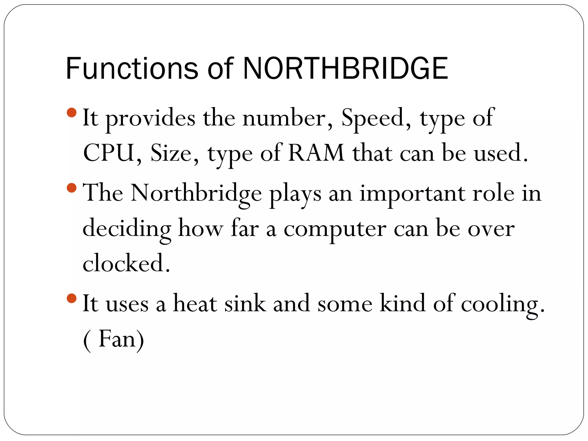Functions of NORTHBRIDGE It provides the number, Speed, type of CPU, Size, type of RAM that can be used. The Northbridge plays an important role in deciding how far a computer can be over clocked. It uses a heat sink and some kind of cooling.( Fan) 