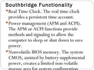Southbridge Functionality Real Time Clock. The real time clock provides a persistent time account.  Power management (APM and ACPI). The APM or ACPI functions provide methods and signaling to allow the computer to sleep or shut down to save power.  Nonvolatile BIOS memory. The system CMOS, assisted by battery supplemental power, creates a limited non-volatile storage area for system configuration data.  