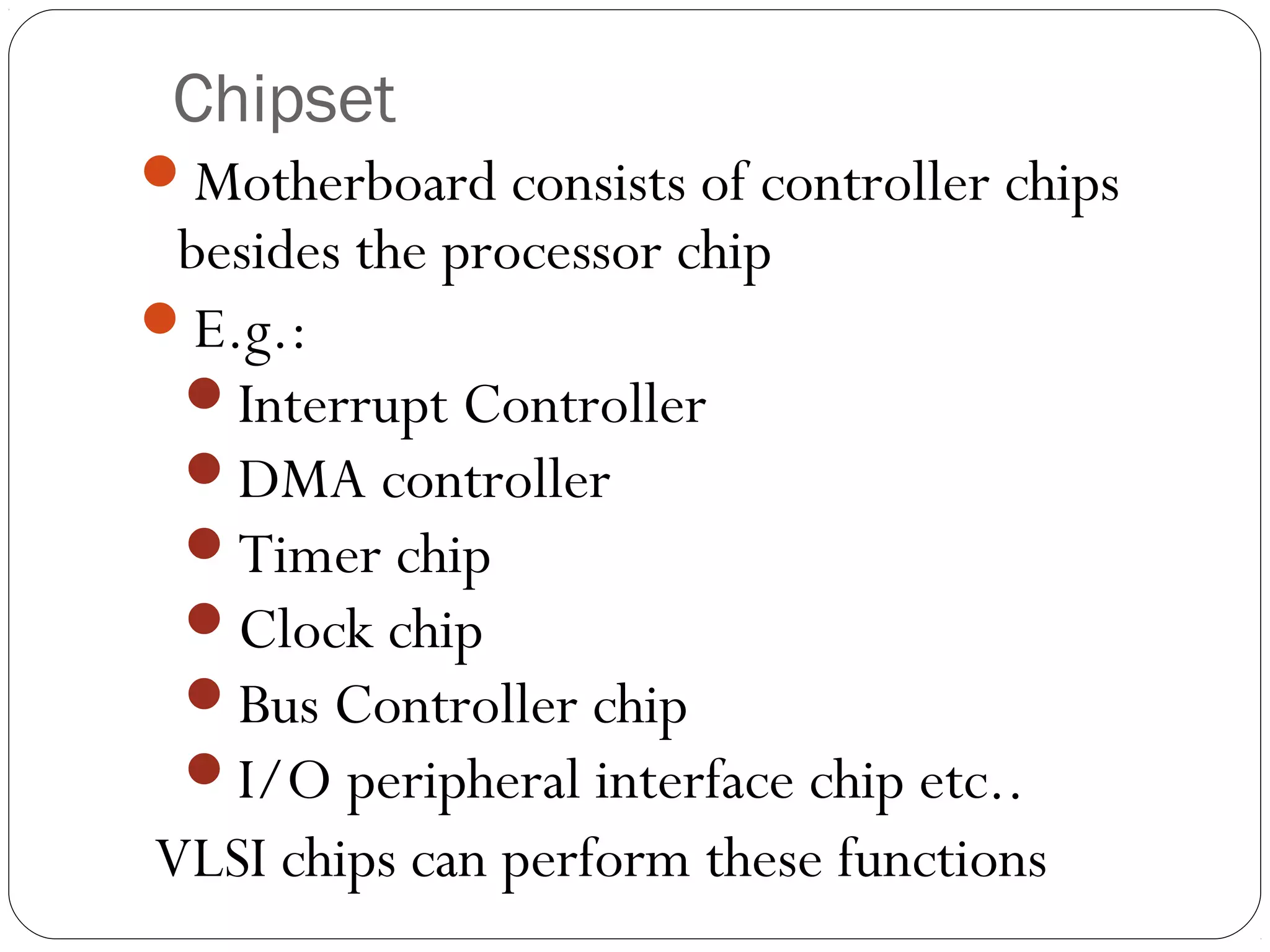 Chipset
Motherboard consists of controller chips
besides the processor chip
E.g.:
Interrupt Controller
DMA controller
Timer chip
Clock chip
Bus Controller chip
I/O peripheral interface chip etc..
VLSI chips can perform these functions
 