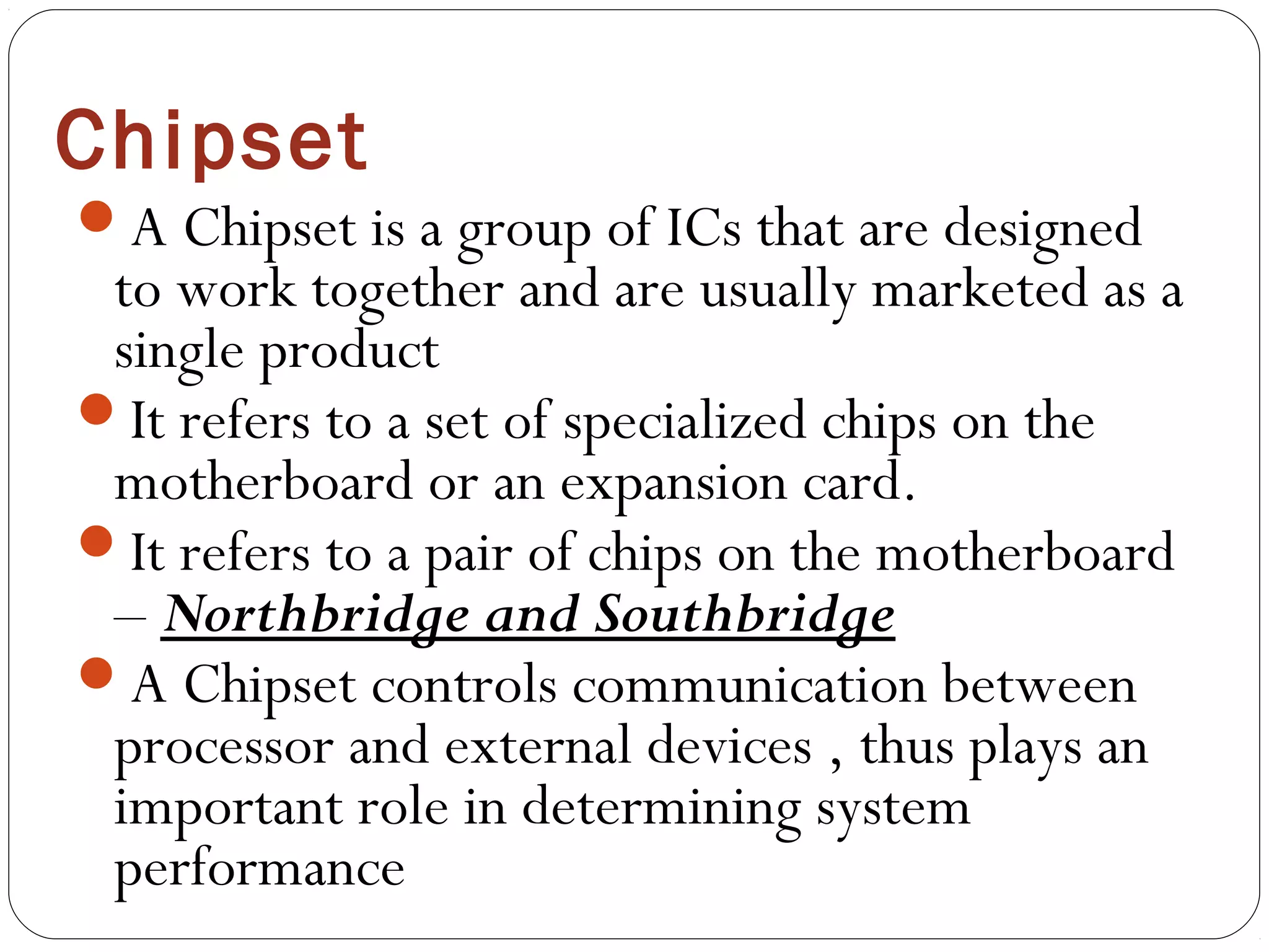 Chipset
A Chipset is a group of ICs that are designed
to work together and are usually marketed as a
single product
It refers to a set of specialized chips on the
motherboard or an expansion card.
It refers to a pair of chips on the motherboard
– Northbridge and Southbridge
A Chipset controls communication between
processor and external devices , thus plays an
important role in determining system
performance
 