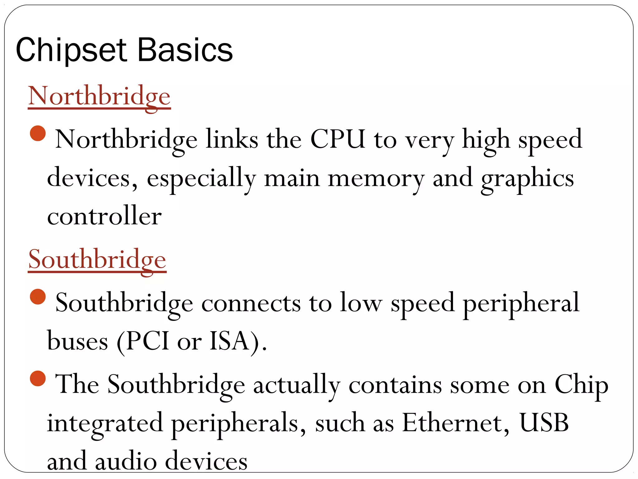 Chipset Basics
Northbridge
Northbridge links the CPU to very high speed
devices, especially main memory and graphics
controller
Southbridge
Southbridge connects to low speed peripheral
buses (PCI or ISA).
The Southbridge actually contains some on Chip
integrated peripherals, such as Ethernet, USB
and audio devices
 