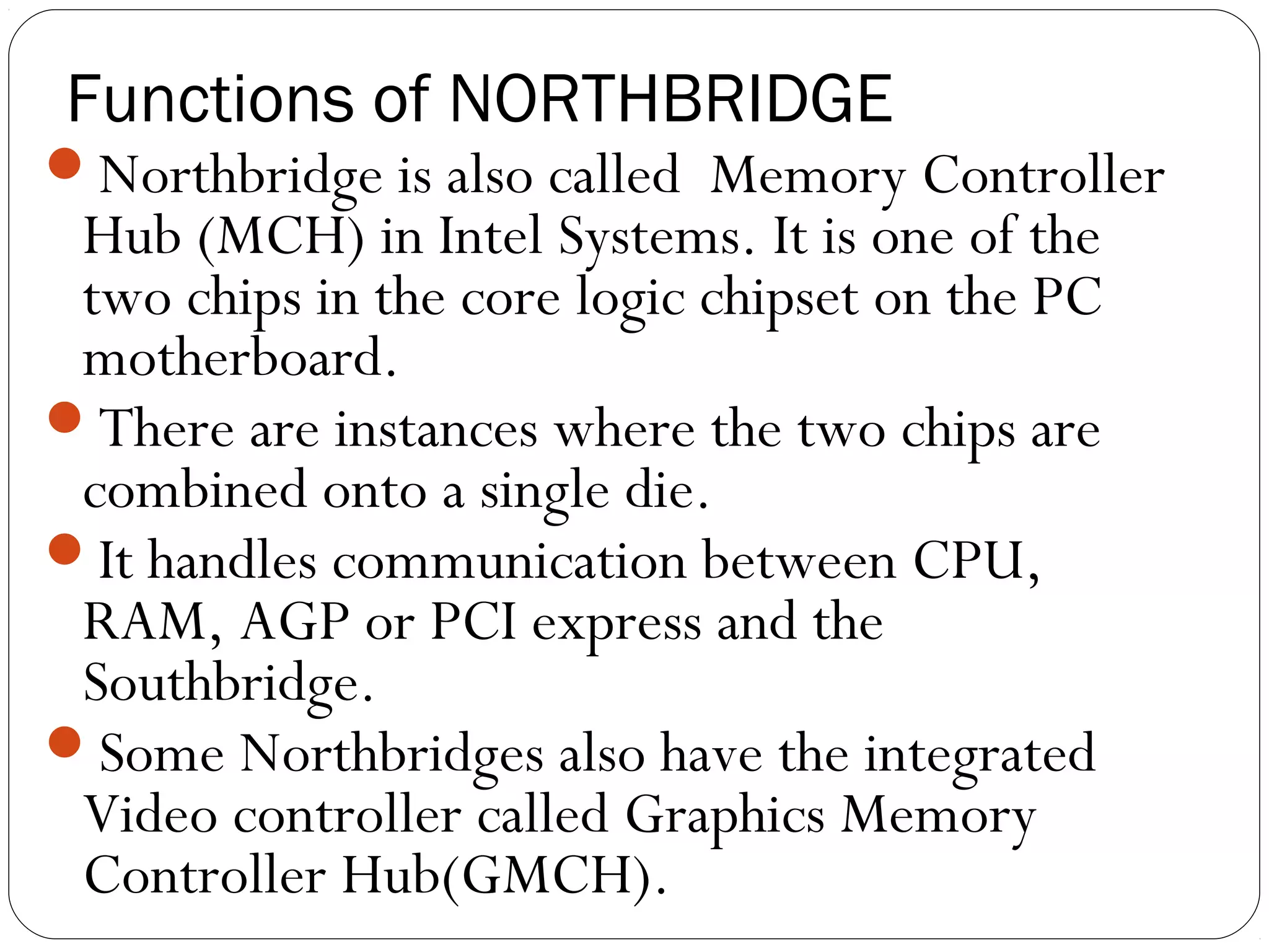 Functions of NORTHBRIDGE
Northbridge is also called Memory Controller
Hub (MCH) in Intel Systems. It is one of the
two chips in the core logic chipset on the PC
motherboard.
There are instances where the two chips are
combined onto a single die.
It handles communication between CPU,
RAM, AGP or PCI express and the
Southbridge.
Some Northbridges also have the integrated
Video controller called Graphics Memory
Controller Hub(GMCH).
 