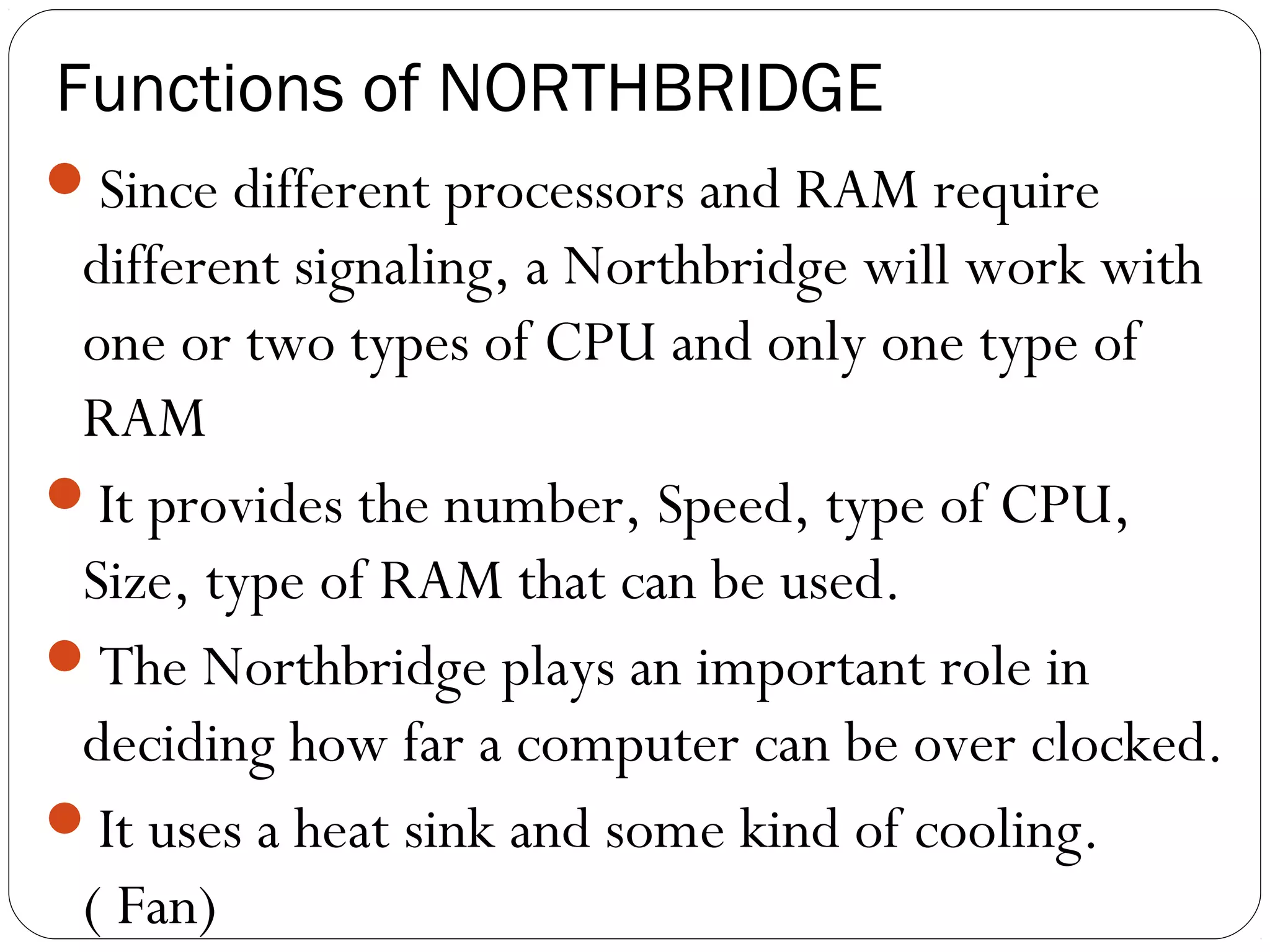 Functions of NORTHBRIDGE
Since different processors and RAM require
different signaling, a Northbridge will work with
one or two types of CPU and only one type of
RAM
It provides the number, Speed, type of CPU,
Size, type of RAM that can be used.
The Northbridge plays an important role in
deciding how far a computer can be over clocked.
It uses a heat sink and some kind of cooling.
( Fan)
 