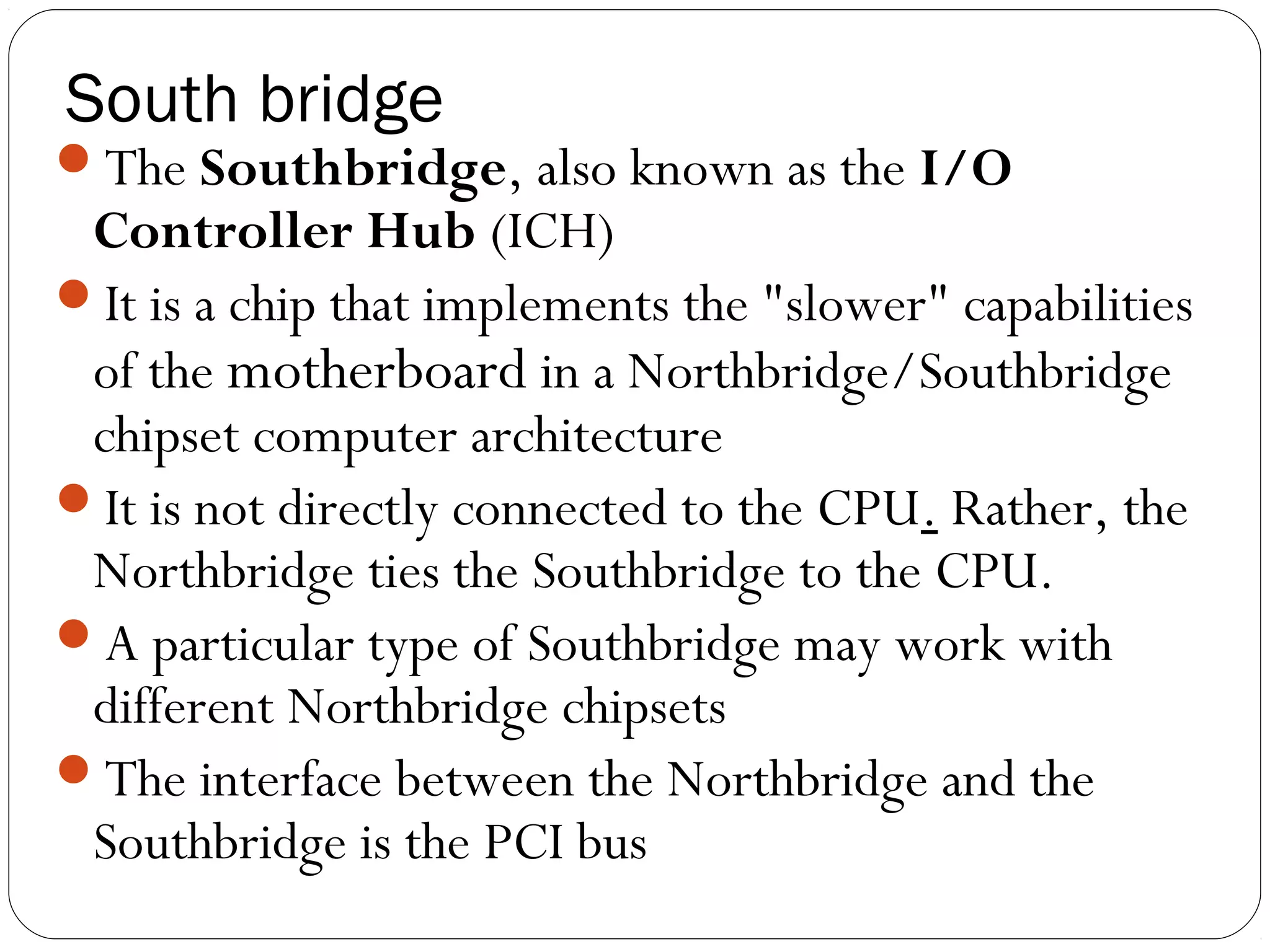 South bridge
The Southbridge, also known as the I/O
Controller Hub (ICH)
It is a chip that implements the "slower" capabilities
of the motherboard in a Northbridge/Southbridge
chipset computer architecture
It is not directly connected to the CPU. Rather, the
Northbridge ties the Southbridge to the CPU.
A particular type of Southbridge may work with
different Northbridge chipsets
The interface between the Northbridge and the
Southbridge is the PCI bus
 
