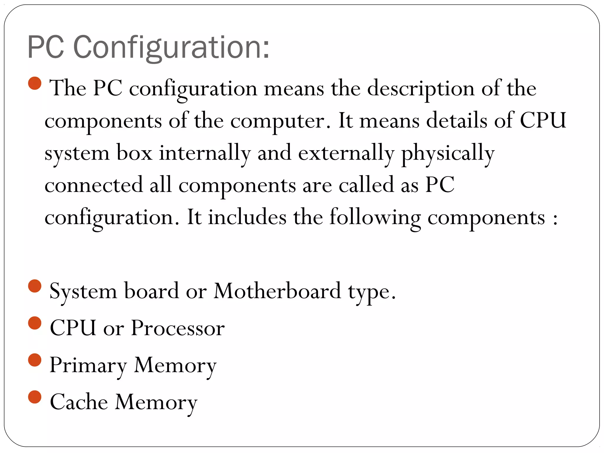 PC Configuration:
The PC configuration means the description of the
components of the computer. It means details of CPU
system box internally and externally physically
connected all components are called as PC
configuration. It includes the following components :
System board or Motherboard type.
CPU or Processor
Primary Memory
Cache Memory
 